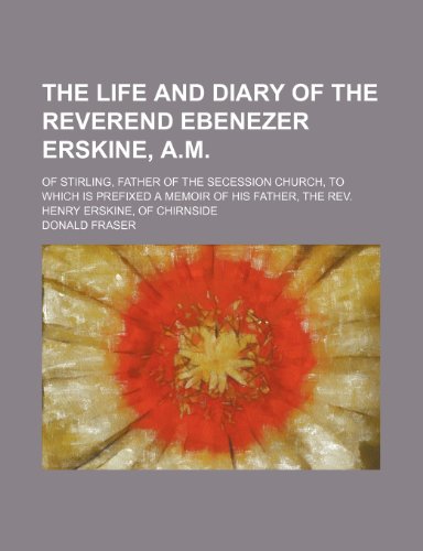 The Life and Diary of the Reverend Ebenezer Erskine, A.M.; Of Stirling, Father of the Secession Church, to Which Is Prefixed a Memoir of His Father, the REV. Henry Erskine, of Chirnside (9781458923615) by Fraser, Donald