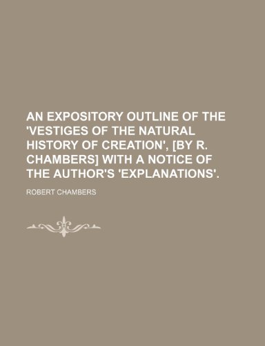 An expository outline of the 'Vestiges of the natural history of creation', [by R. Chambers] with a notice of the author's 'Explanations' (9781458925268) by Chambers, Robert