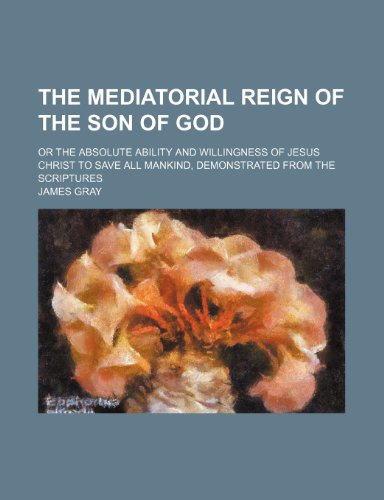 The Mediatorial Reign of the Son of God; Or the Absolute Ability and Willingness of Jesus Christ to Save All Mankind, Demonstrated from the Scriptures (9781458925749) by Gray, James