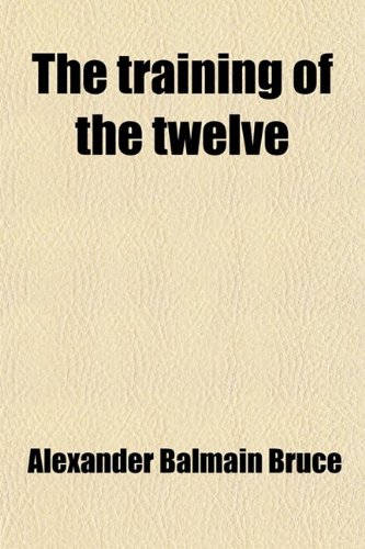 The Training of the Twelve, Or, Passages Out of the Gospels; Or, Passages Out of the Gospels Exhibiting the Twelve Disciples of Jesus Under Discipline for the Apostleship (9781458941428) by Bruce, Alexander Balmain