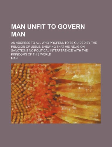 Man Unfit to Govern Man; An Address to All Who Profess to Be Guided by the Religion of Jesus, Shewing That His Religion Sanctions No Political Interference With the Kingdoms of This World (9781458947888) by Man