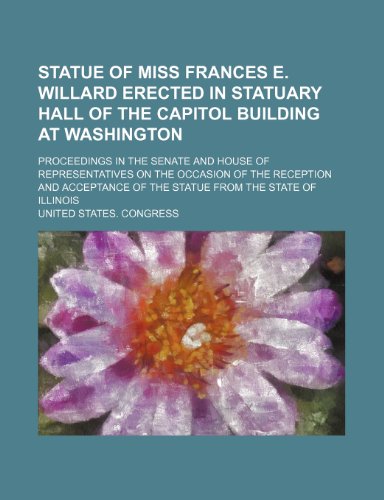 Statue of Miss Frances E. Willard erected in Statuary hall of the Capitol building at Washington; Proceedings in the Senate and House of ... of the statue from the state of Illinois (9781458968784) by Congress, United States.