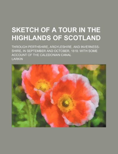 Sketch of a tour in the highlands of Scotland; through Perthshire, Argyleshire, and Inverness-shire, in September and October, 1818 with some account of the Caledonian canal (9781458975690) by Larkin
