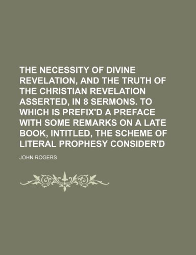 The Necessity of Divine Revelation, and the Truth of the Christian Revelation Asserted, in 8 Sermons. to Which Is Prefix'd a Preface With Some Remarks ... the Scheme of Literal Prophesy Consider'd (9781458988805) by Rogers, John