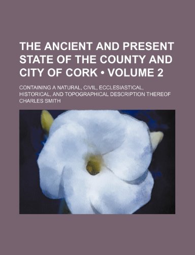 The Ancient and Present State of the County and City of Cork (Volume 2); Containing a Natural, Civil, Ecclesiastical, Historical, and Topographical de (9781459005471) by Smith, Charles Jr.