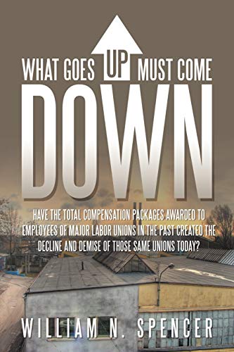 What Goes Up Must Come Down Have The Total Compensation Packages Awarded to Employees of Major Labor Unions in The Past Created The Decline and Demise of Those Same Unions Today - Spencer, William N.