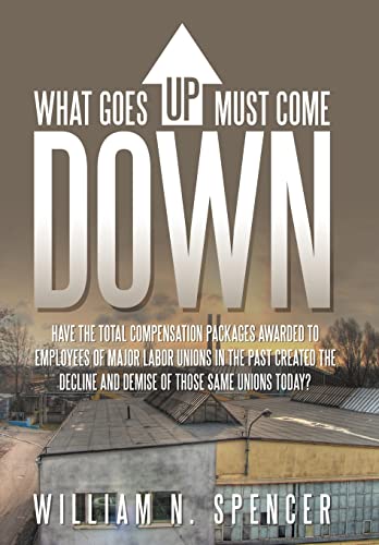 What Goes Up Must Come Down Have The Total Compensation Packages Awarded to Employees of Major Labor Unions in The Past Created The Decline and Demise of Those Same Unions Today - Spencer, William N.