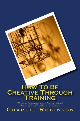 How To Be Creative Through Training: Understanding Creativity And How To Be More Creative (9781480041363) by Robinson, Charlie