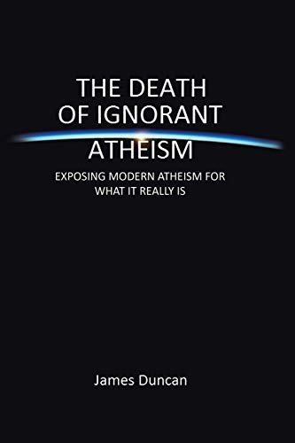 The Death of Ignorant Atheism: EXPOSING MODERN ATHEISM FOR WHAT IT REALLY IS (9781483665313) by Duncan, James