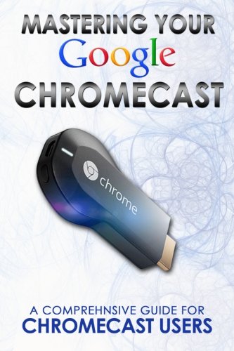 9781497503205: Mastering Your Google Chromecast:A Comprehensive Guide For Chromecast Users