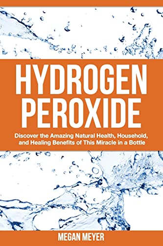 Hydrogen Peroxide: Discover the Amazing Natural Health, Household and Healing Benefits of This Mi...