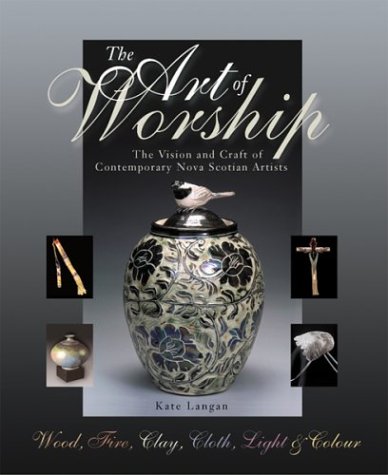The Art of Worship the Vision and Craft of Contemporary Nova Scotian Artists: Wood, Fire, Clay, c...