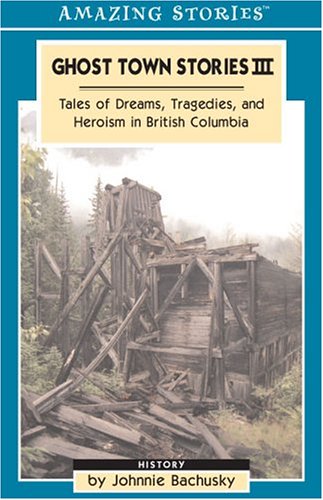 Ghost Town Stories III : Tales Of Dreams, Tragedies And Heroism in British Columbia (Amazing Stor...