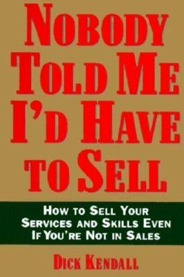 Nobody Told Me I'd Have to Sell: How to Sell Your Services and Skills, Even If You're Not in Sales - Kendall, Dick