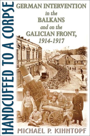 Handcuffed to a Corpse: German Intervention in the Balkans and on the Galician Front, 1914-1917.