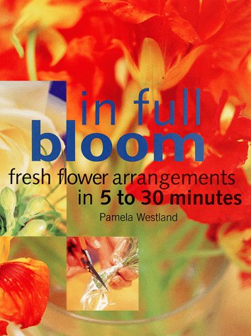 In Full Bloom: Fresh Flower Arrangements in 5 to 30 Minutes (9781579590109) by Westland, Pamela