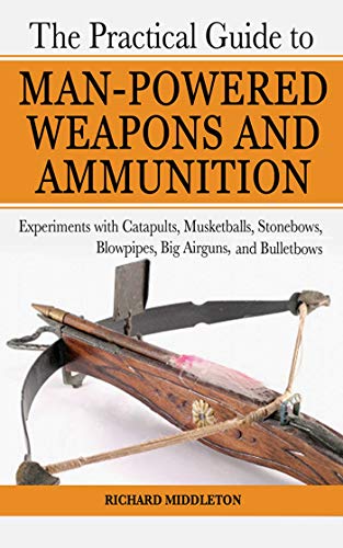 The Practical Guide to Man-Powered Weapons and Ammunition: Experiments with Catapults, Musketballs, Stonebows, Blowpipes, Big Airguns, and Bullet Bows (9781602391475) by Middleton, Richard