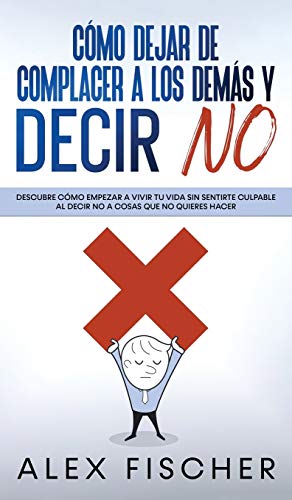 Cómo Dejar de Complacer a los Demás y Decir No : Descubre cómo Empezar a Vivir tu Vida sin Sentirte Culpable al Decir NO a Cosas que no Quieres Hacer - Alex Fischer