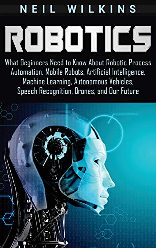Stock image for Robotics: What Beginners Need to Know about Robotic Process Automation, Mobile Robots, Artificial Intelligence, Machine Learning, Autonomous Vehicles, Speech Recognition, Drones, and Our Future for sale by GF Books, Inc.