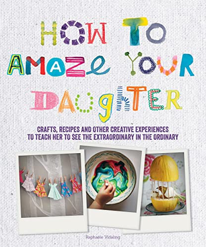 9781770856011: How to Amaze Your Daughter: Crafts, Recipes and Other Creative Experiences to Teach Her to See the Extraordinary in the Ordinary
