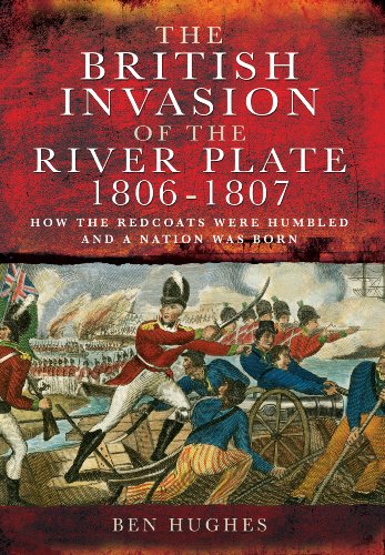 THE BRITISH INVASION OF THE RIVER PLATE 1806-1807 : How the Redcoats Were Humbled and a Nation Wa...