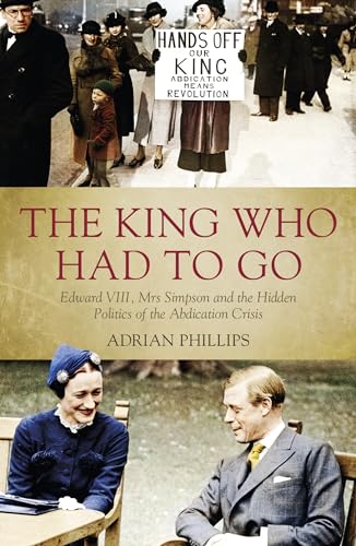 The King Who Had To Go: Edward VIII, Mrs. Simpson and the Hidden Politics of the Abdication Crisis - Adrian Phillips