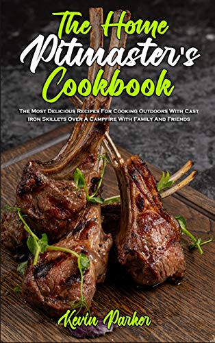 The Home Pitmaster's Cookbook: The Most Delicious Recipes For Cooking Outdoors With Cast Iron Skillets Over A Campfire With Family And Friends - Kevin Parker
