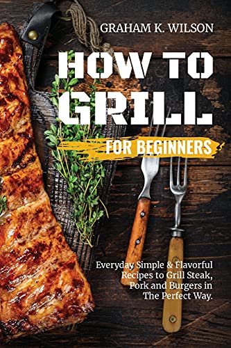 Imagen de archivo de How to Grill for Beginners: Everyday Simple and Flavorful Recipes to Grill Steak, Pork and Burgers in The Perfect Way. a la venta por PlumCircle
