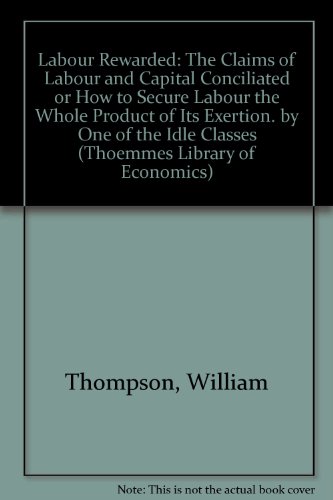 Labour Rewarded: The Claims of Labour and Capital conciliated or How to secure Labour the whole Product of its Exertion. By one of the idle Classes (Thoemmes Press - Thoemmes Library of Economics) (9781843714330) by Thompson, William