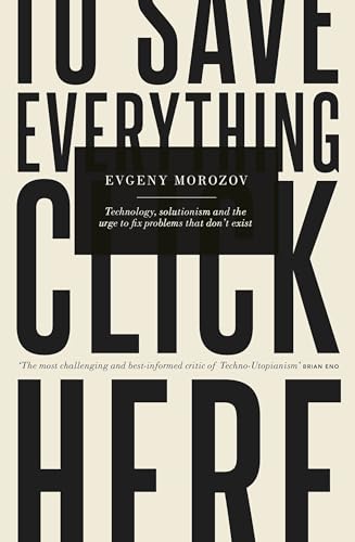 To Save Everything, Click Here: Technology, Solutionism, and the Urge to Fix Problems that Don’t Exist: How the Pursuit of Transparency, Efficiency, and Connectedness Threatens Our Freedoms - Morozov, Evgeny