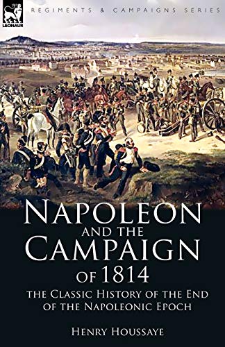 Napoleon and the Campaign of 1814 : the Classic History of the End of the Napoleonic Epoch - Henry Houssaye