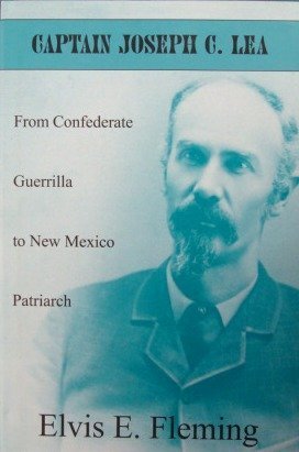 CAPTAIN JOSEPH C. LEA. From Confederate Guerrilla to New Mexico Patriarch.