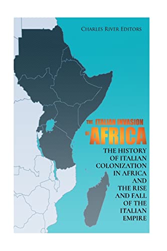 

The Italian Invasion of Africa: The History of Italian Colonization in Africa and the Rise and Fall of the Italian Empire