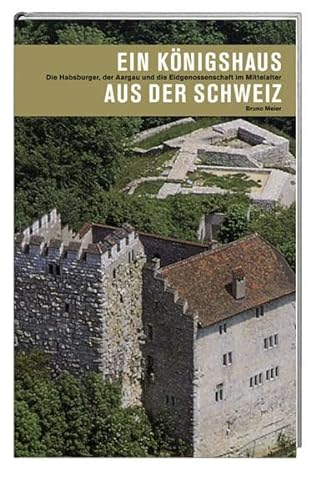 Ein Königshaus aus der Schweiz. Die Habsburger, der Aargau und die Eidgenossenschaft im Mittelalter. - Meier, Bruno