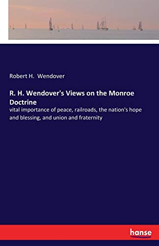 Stock image for R. H. Wendover's Views on the Monroe Doctrine:vital importance of peace, railroads, the nation's hope and blessing, and union and fraternity for sale by Ria Christie Collections