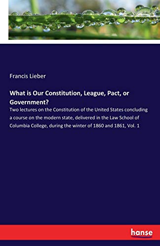 Stock image for What is Our Constitution, League, Pact, or Government?: Two lectures on the Constitution of the United States concluding a course on the modern state, . during the winter of 1860 and 1861, Vol. 1 for sale by Lucky's Textbooks