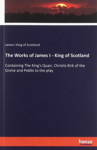 9783337742836: The Works of James I - King of Scotland: Containing The King's Quair, Christis Kirk of the Grene and Peblis to the play