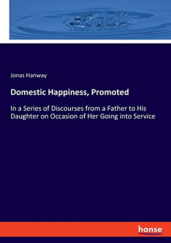 Domestic Happiness, Promoted: In a Series of Discourses from a Father to His Daughter on Occasion of Her Going into Service - Hanway Jonas, Hanway