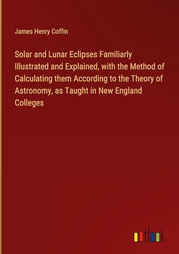 Stock image for Solar and Lunar Eclipses Familiarly Illustrated and Explained, with the Method of Calculating them According to the Theory of Astronomy, as Taught in New England Colleges for sale by BuchWeltWeit Ludwig Meier e.K.