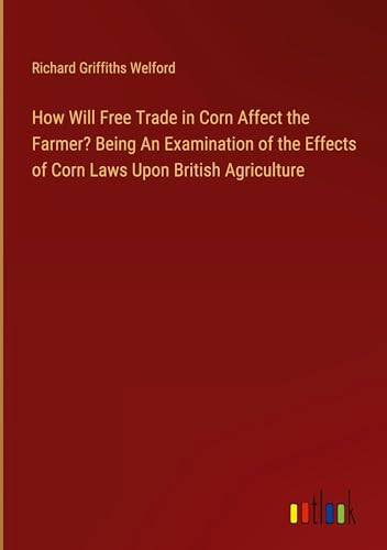 Stock image for How Will Free Trade in Corn Affect the Farmer? Being An Examination of the Effects of Corn Laws Upon British Agriculture for sale by BuchWeltWeit Ludwig Meier e.K.