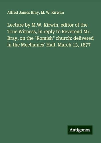9783388337630: Lecture by M.W. Kirwin, editor of the True Witness, in reply to Reverend Mr. Bray, on the "Romish" church: delivered in the Mechanics' Hall, March 13, 1877