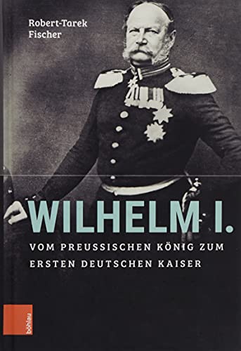 Wilhelm I. : Vom preußischen König zum ersten Deutschen Kaiser - Robert-Tarek Fischer