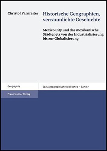 Historische Geographien, Verraumlichte Geschichte: Mexico City und das mexikanische Stadtenetz von der Industrialisierung bis zur Globalisierung - Parnreiter, Christof