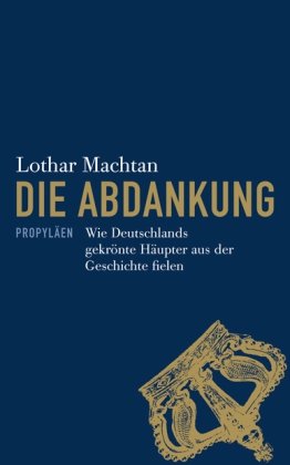 Die Abdankung: Wie Deutschlands gekrönte Häupter aus der Geschichte fielen wie Deutschlands gekrönte Häupter aus der Geschichte fielen - Machtan, Lothar