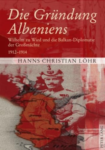 Die Gründung Albaniens : Wilhelm zu Wied und die Balkan-Diplomatie der Großmächte : 1912 - 1914. - Löhr, Hanns Christian