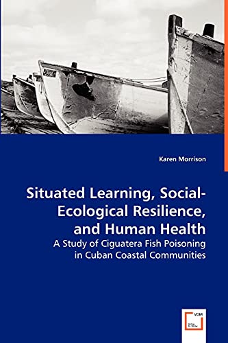 Situated Learning, Social-Ecological Resilience, and Human Health: A Study of Ciguatera Fish Poisoning in Cuban Coastal Communities (9783639049695) by Morrison, Karen