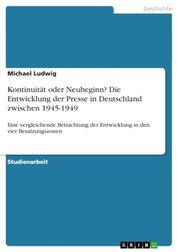 Kontinuität oder Neubeginn? Die Entwicklung der Presse in Deutschland zwischen 1945-1949 : Eine vergleichende Betrachtung der Entwicklung in den vier Besatzungszonen - Michael Ludwig