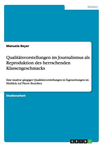 Qualitätsvorstellungen im Journalismus als Reproduktion des herrschenden Klassengeschmacks : Eine Analyse gängiger Qualitätsvorstellungen in Tageszeitungen im Hinblick auf Pierre Bourdieu - Manuela Beyer