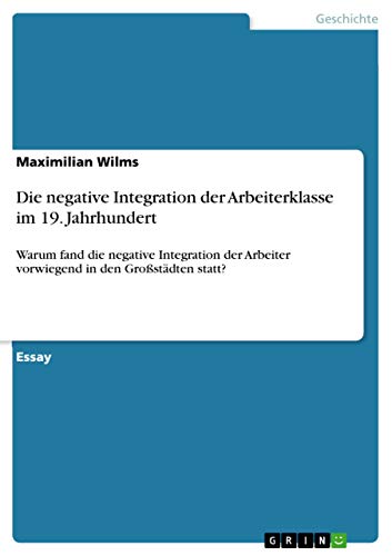 9783668099524: Die negative Integration der Arbeiterklasse im 19. Jahrhundert: Warum fand die negative Integration der Arbeiter vorwiegend in den Grostdten statt?