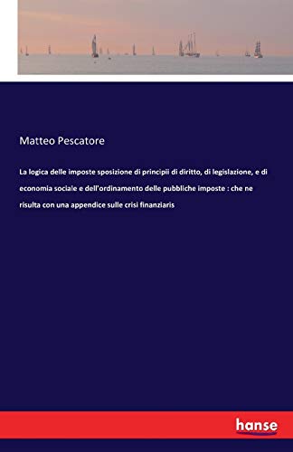 Stock image for La logica delle imposte sposizione di principii di diritto, di legislazione, e di economia sociale e dell'ordinamento delle pubbliche imposte: che ne risulta con una appendice sulle crisi finanziaris for sale by Lucky's Textbooks